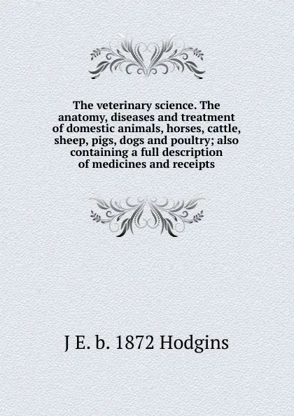 Обложка книги The veterinary science. The anatomy, diseases and treatment of domestic animals, horses, cattle, sheep, pigs, dogs and poultry; also containing a full description of medicines and receipts, J. George Hodgins