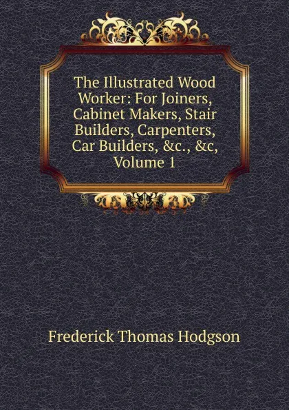 Обложка книги The Illustrated Wood Worker: For Joiners, Cabinet Makers, Stair Builders, Carpenters, Car Builders, .c., .c, Volume 1, Frederick Thomas Hodgson