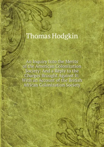 Обложка книги An Inquiry Into the Merits of the American Colonization Society: And a Reply to the Charges Brought Against It: With an Account of the British African Colonization Society, Thomas Hodgkin