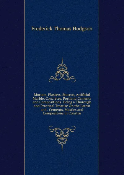 Обложка книги Mortars, Plasters, Stuccos, Artificial Marble, Concretes, Portland Cements and Compositions: Being a Thorough and Practical Treatise On the Latest and . Cements, Mastics and Compositons in Constru, Frederick Thomas Hodgson