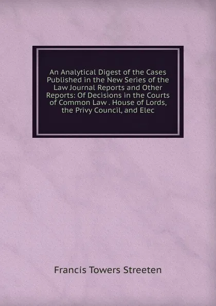 Обложка книги An Analytical Digest of the Cases Published in the New Series of the Law Journal Reports and Other Reports: Of Decisions in the Courts of Common Law . House of Lords, the Privy Council, and Elec, Francis Towers Streeten