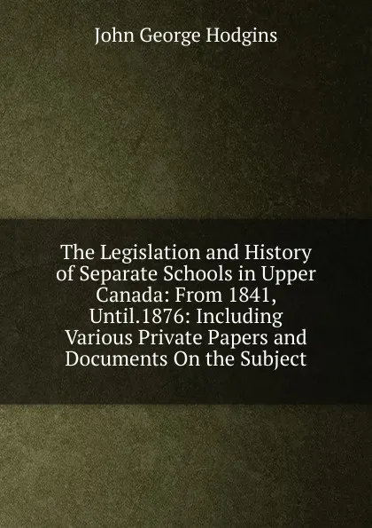 Обложка книги The Legislation and History of Separate Schools in Upper Canada: From 1841, Until.1876: Including Various Private Papers and Documents On the Subject, J. George Hodgins