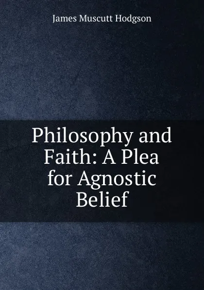 Обложка книги Philosophy and Faith: A Plea for Agnostic Belief, James Muscutt Hodgson