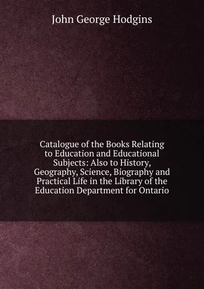 Обложка книги Catalogue of the Books Relating to Education and Educational Subjects: Also to History, Geography, Science, Biography and Practical Life in the Library of the Education Department for Ontario, J. George Hodgins