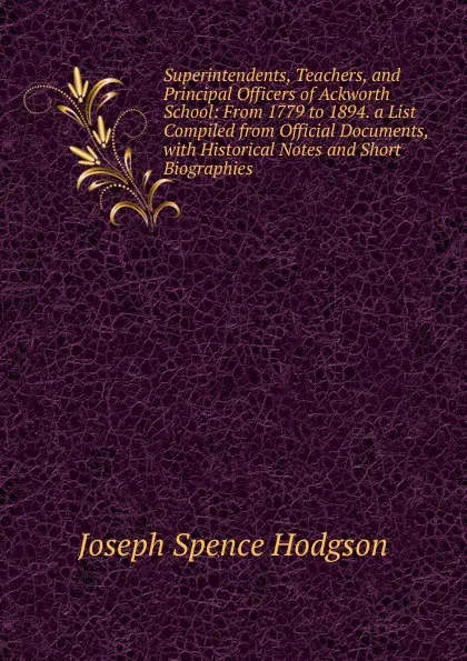 Обложка книги Superintendents, Teachers, and Principal Officers of Ackworth School: From 1779 to 1894. a List Compiled from Official Documents, with Historical Notes and Short Biographies, Joseph Spence Hodgson