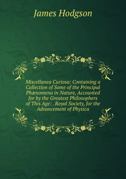 Обложка книги Miscellanea Curiosa: Containing a Collection of Some of the Principal Phaenomena in Nature, Accounted for by the Greatest Philosophers of This Age: . Royal Society, for the Advancement of Physica, James Hodgson