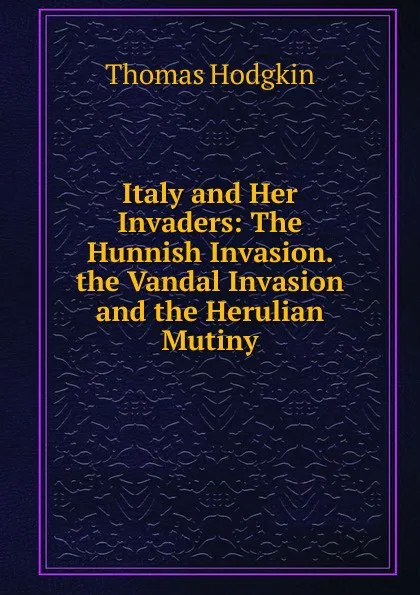 Обложка книги Italy and Her Invaders: The Hunnish Invasion. the Vandal Invasion and the Herulian Mutiny, Thomas Hodgkin