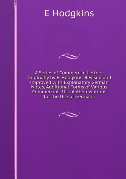 Обложка книги A Series of Commercial Letters: Originally by E. Hodgkins. Revised and Improved with Explanatory German Notes, Additional Forms of Various Commercial . Usual Abbreviations for the Use of Germans, E Hodgkins