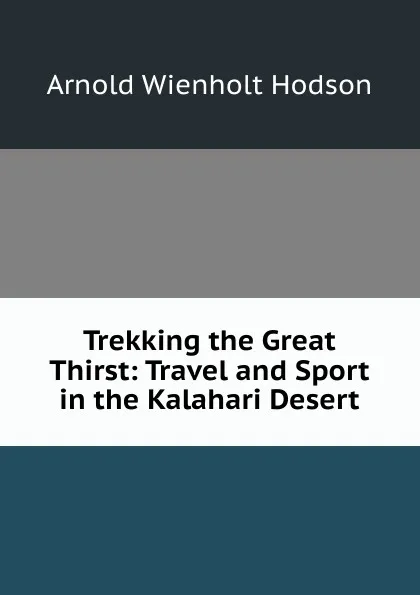 Обложка книги Trekking the Great Thirst: Travel and Sport in the Kalahari Desert, Arnold Wienholt Hodson
