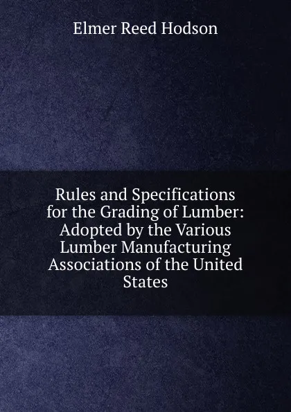 Обложка книги Rules and Specifications for the Grading of Lumber: Adopted by the Various Lumber Manufacturing Associations of the United States, Elmer Reed Hodson