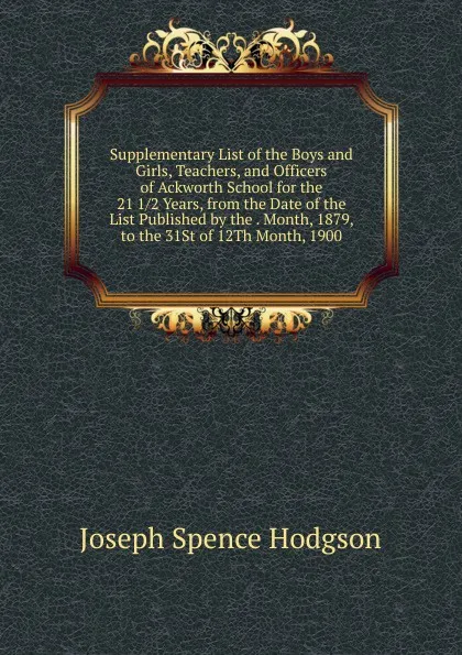 Обложка книги Supplementary List of the Boys and Girls, Teachers, and Officers of Ackworth School for the 21 1/2 Years, from the Date of the List Published by the . Month, 1879, to the 31St of 12Th Month, 1900, Joseph Spence Hodgson