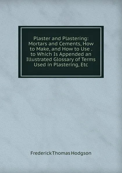 Обложка книги Plaster and Plastering: Mortars and Cements, How to Make, and How to Use . to Which Is Appended an Illustrated Glossary of Terms Used in Plastering, Etc, Frederick Thomas Hodgson