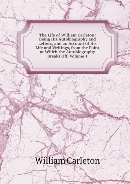 Обложка книги The Life of William Carleton: Being His Autobiography and Letters; and an Account of His Life and Writings, from the Point at Which the Autobiography Breaks Off, Volume 1, William Carleton