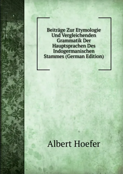 Обложка книги Beitrage Zur Etymologie Und Vergleichenden Grammatik Der Hauptsprachen Des Indogermanischen Stammes (German Edition), Albert Hoefer