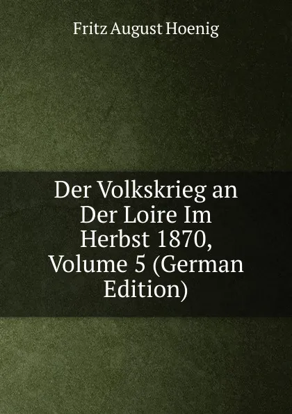 Обложка книги Der Volkskrieg an Der Loire Im Herbst 1870, Volume 5 (German Edition), Fritz August Hoenig