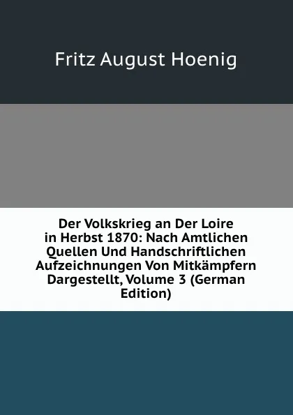 Обложка книги Der Volkskrieg an Der Loire in Herbst 1870: Nach Amtlichen Quellen Und Handschriftlichen Aufzeichnungen Von Mitkampfern Dargestellt, Volume 3 (German Edition), Fritz August Hoenig