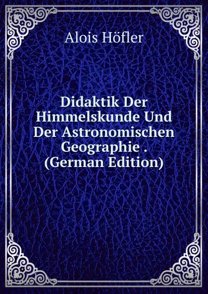 Обложка книги Didaktik Der Himmelskunde Und Der Astronomischen Geographie . (German Edition), Alois Höfler