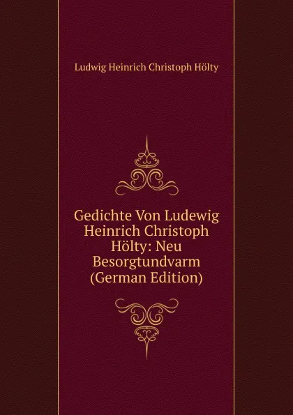 Обложка книги Gedichte Von Ludewig Heinrich Christoph Holty: Neu Besorgtundvarm (German Edition), Ludwig Heinrich Christoph Hölty