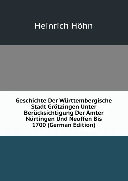 Обложка книги Geschichte Der Wurttembergische Stadt Grotzingen Unter Berucksichtigung Der Amter Nurtingen Und Neuffen Bis 1700 (German Edition), Heinrich Höhn