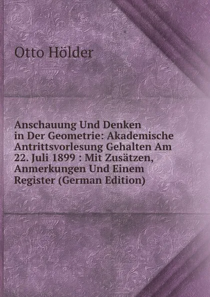 Обложка книги Anschauung Und Denken in Der Geometrie: Akademische Antrittsvorlesung Gehalten Am 22. Juli 1899 : Mit Zusatzen, Anmerkungen Und Einem Register (German Edition), Otto Hölder