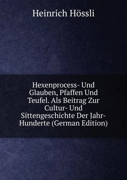 Обложка книги Hexenprocess- Und Glauben, Pfaffen Und Teufel. Als Beitrag Zur Cultur- Und Sittengeschichte Der Jahr-Hunderte (German Edition), Heinrich Hössli