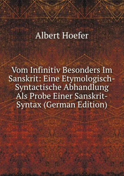 Обложка книги Vom Infinitiv Besonders Im Sanskrit: Eine Etymologisch-Syntactische Abhandlung Als Probe Einer Sanskrit-Syntax (German Edition), Albert Hoefer