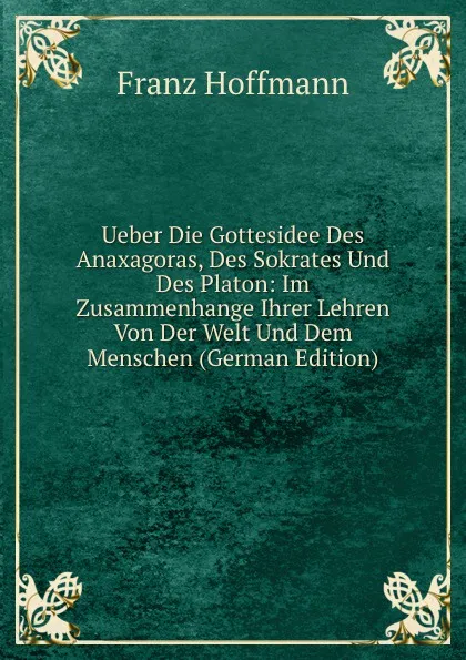 Обложка книги Ueber Die Gottesidee Des Anaxagoras, Des Sokrates Und Des Platon: Im Zusammenhange Ihrer Lehren Von Der Welt Und Dem Menschen (German Edition), Franz Hoffmann