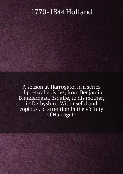 Обложка книги A season at Harrogate; in a series of poetical epistles, from Benjamin Blunderhead, Esquire, to his mother, in Derbyshire. With useful and copious . of attention in the vicinity of Harrogate, Hofland