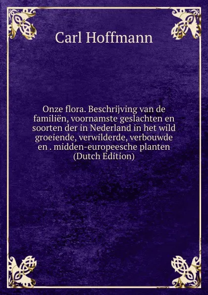 Обложка книги Onze flora. Beschrijving van de familien, voornamste geslachten en soorten der in Nederland in het wild groeiende, verwilderde, verbouwde en . midden-europeesche planten (Dutch Edition), Carl Hoffmann