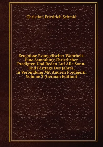 Обложка книги Zeugnisse Evangelischer Wahrheit: Eine Sammlung Christlicher Predigten Und Reden Auf Alle Sonn- Und Festtage Des Jahres, in Verbindung Mit Andern Predigern, Volume 3 (German Edition), Christian Friedrich Schmid