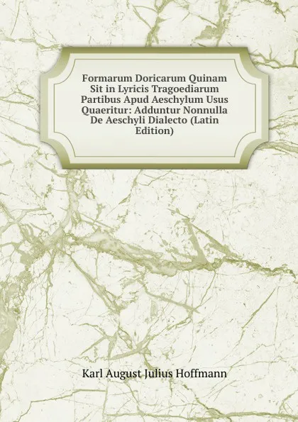 Обложка книги Formarum Doricarum Quinam Sit in Lyricis Tragoediarum Partibus Apud Aeschylum Usus Quaeritur: Adduntur Nonnulla De Aeschyli Dialecto (Latin Edition), Karl August Julius Hoffmann