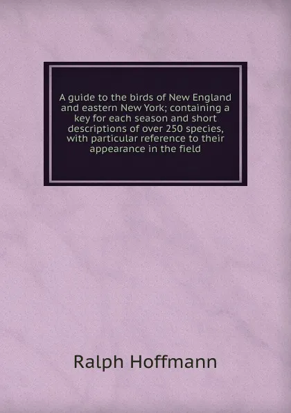 Обложка книги A guide to the birds of New England and eastern New York; containing a key for each season and short descriptions of over 250 species, with particular reference to their appearance in the field, Ralph Hoffmann