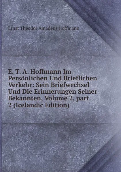 Обложка книги E. T. A. Hoffmann Im Personlichen Und Brieflichen Verkehr: Sein Briefwechsel Und Die Erinnerungen Seiner Bekannten, Volume 2,.part 2 (Icelandic Edition), Ernst Theodor Amadeus Hoffmann