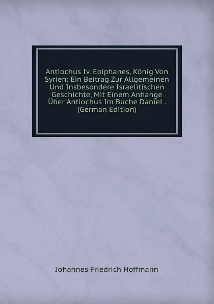 Обложка книги Antiochus Iv. Epiphanes, Konig Von Syrien: Ein Beitrag Zur Allgemeinen Und Insbesondere Israelitischen Geschichte, Mit Einem Anhange Uber Antiochus Im Buche Daniel . (German Edition), Johannes Friedrich Hoffmann