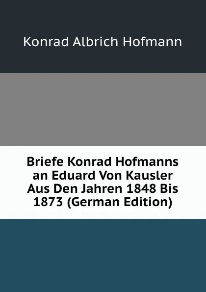 Обложка книги Briefe Konrad Hofmanns an Eduard Von Kausler Aus Den Jahren 1848 Bis 1873 (German Edition), Konrad Albrich Hofmann