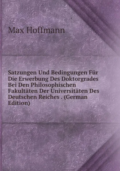 Обложка книги Satzungen Und Bedingungen Fur Die Erwerbung Des Doktorgrades Bei Den Philosophischen Fakultaten Der Universitaten Des Deutschen Reiches . (German Edition), Max Hoffmann