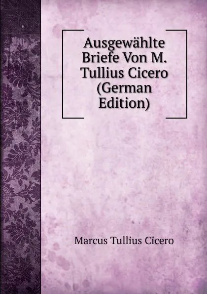 Обложка книги Ausgewahlte Briefe Von M. Tullius Cicero (German Edition), Marcus Tullius Cicero