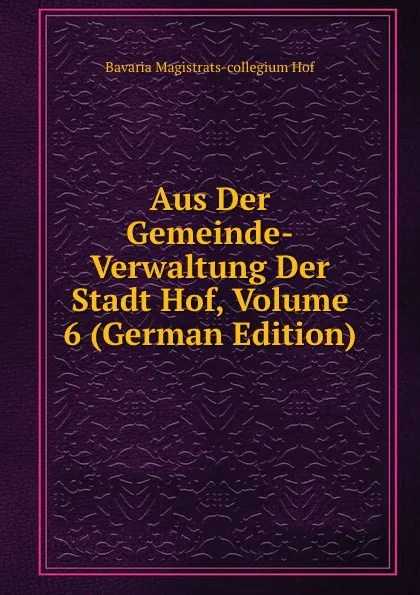 Обложка книги Aus Der Gemeinde-Verwaltung Der Stadt Hof, Volume 6 (German Edition), Bavaria Magistrats-collegium Hof