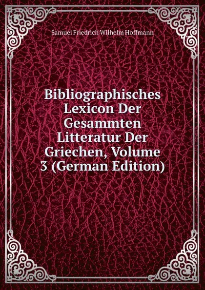 Обложка книги Bibliographisches Lexicon Der Gesammten Litteratur Der Griechen, Volume 3 (German Edition), Samuel Friedrich Wilhelm Hoffmann