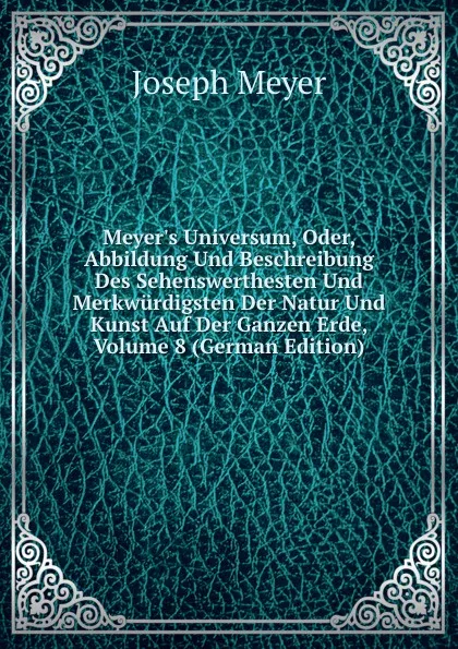 Обложка книги Meyer.s Universum, Oder, Abbildung Und Beschreibung Des Sehenswerthesten Und Merkwurdigsten Der Natur Und Kunst Auf Der Ganzen Erde, Volume 8 (German Edition), Joseph Meyer