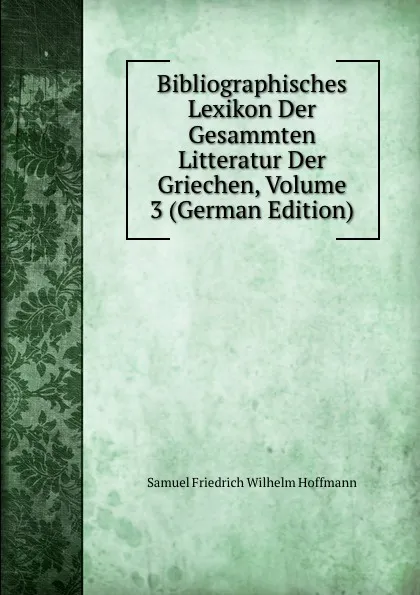 Обложка книги Bibliographisches Lexikon Der Gesammten Litteratur Der Griechen, Volume 3 (German Edition), Samuel Friedrich Wilhelm Hoffmann