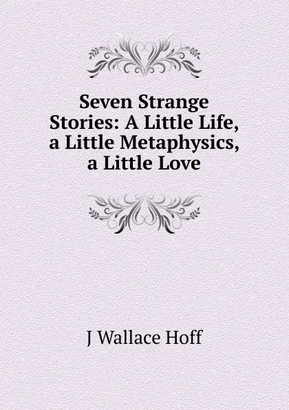 Обложка книги Seven Strange Stories: A Little Life, a Little Metaphysics, a Little Love, J Wallace Hoff