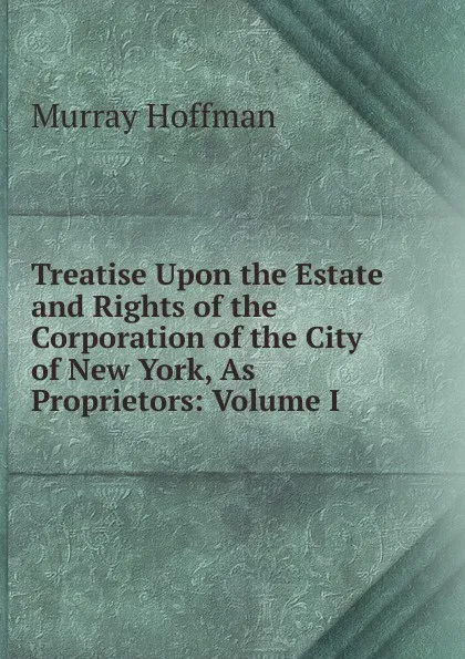 Обложка книги Treatise Upon the Estate and Rights of the Corporation of the City of New York, As Proprietors: Volume I., Murray Hoffman