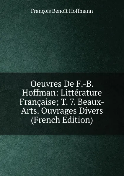 Обложка книги Oeuvres De F.-B. Hoffman: Litterature Francaise; T. 7. Beaux-Arts. Ouvrages Divers (French Edition), François Benoit Hoffmann