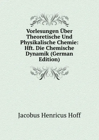 Обложка книги Vorlesungen Uber Theoretische Und Physikalische Chemie: Hft. Die Chemische Dynamik (German Edition), Jacobus Henricus Hoff