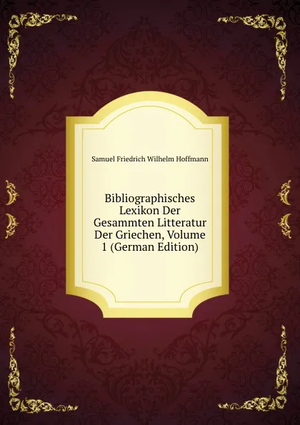 Обложка книги Bibliographisches Lexikon Der Gesammten Litteratur Der Griechen, Volume 1 (German Edition), Samuel Friedrich Wilhelm Hoffmann