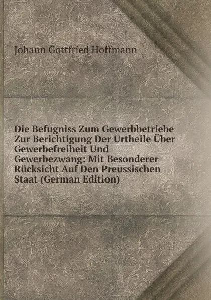 Обложка книги Die Befugniss Zum Gewerbbetriebe Zur Berichtigung Der Urtheile Uber Gewerbefreiheit Und Gewerbezwang: Mit Besonderer Rucksicht Auf Den Preussischen Staat (German Edition), Johann Gottfried Hoffmann