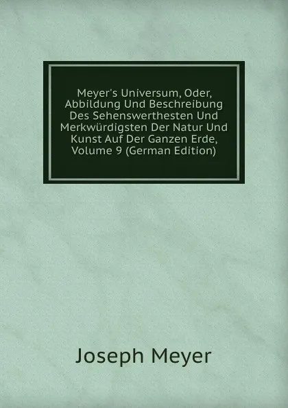 Обложка книги Meyer.s Universum, Oder, Abbildung Und Beschreibung Des Sehenswerthesten Und Merkwurdigsten Der Natur Und Kunst Auf Der Ganzen Erde, Volume 9 (German Edition), Joseph Meyer