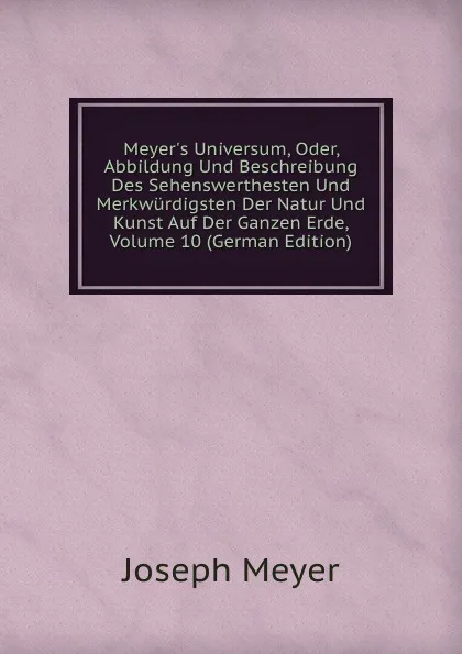 Обложка книги Meyer.s Universum, Oder, Abbildung Und Beschreibung Des Sehenswerthesten Und Merkwurdigsten Der Natur Und Kunst Auf Der Ganzen Erde, Volume 10 (German Edition), Joseph Meyer