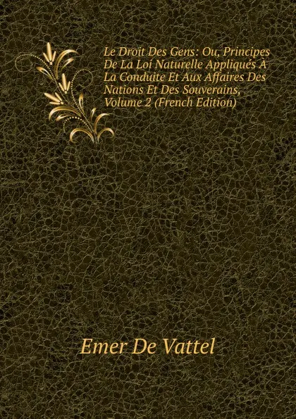 Обложка книги Le Droit Des Gens: Ou, Principes De La Loi Naturelle Appliques A La Conduite Et Aux Affaires Des Nations Et Des Souverains, Volume 2 (French Edition), Emer de Vattel